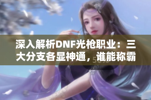 深入解析DNF光枪职业：三大分支各显神通，谁能称霸战场