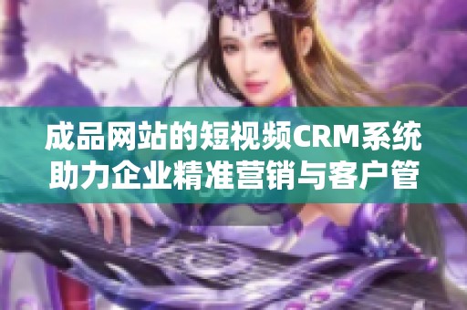 成品网站的短视频CRM系统助力企业精准营销与客户管理