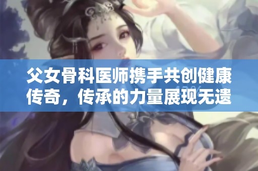 父女骨科医师携手共创健康传奇，传承的力量展现无遗