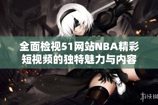 全面检视51网站NBA精彩短视频的独特魅力与内容