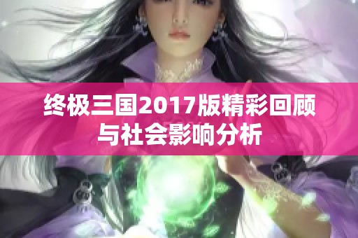 终极三国2017版精彩回顾与社会影响分析