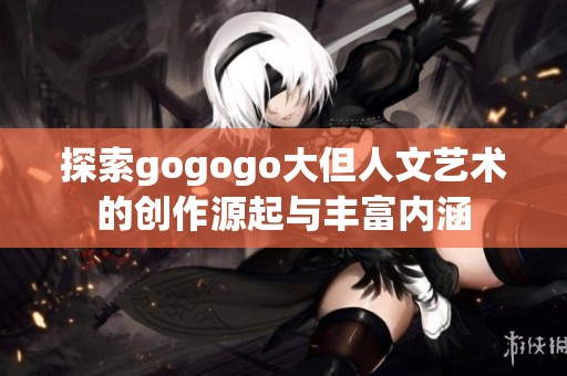 探索gogogo大但人文艺术的创作源起与丰富内涵