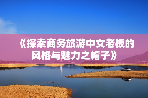 《探索商务旅游中女老板的风格与魅力之帽子》