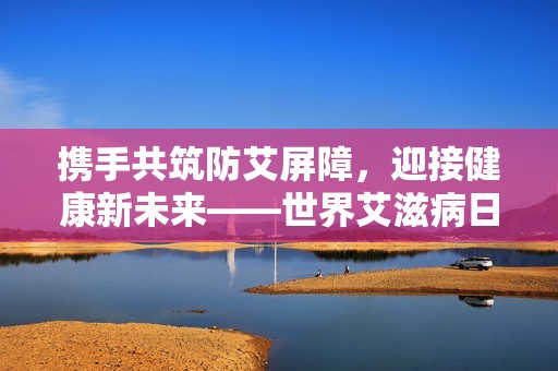 携手共筑防艾屏障，迎接健康新未来——世界艾滋病日特别关注