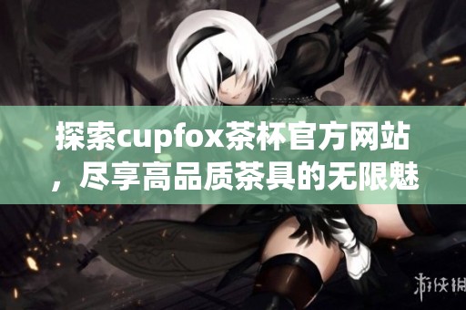 探索cupfox茶杯官方网站，尽享高品质茶具的无限魅力