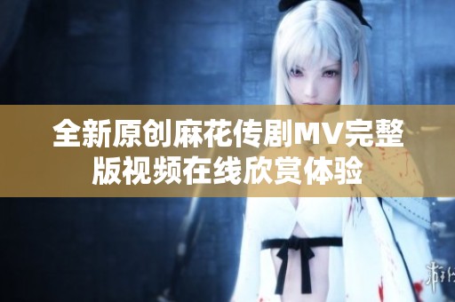 全新原创麻花传剧MV完整版视频在线欣赏体验