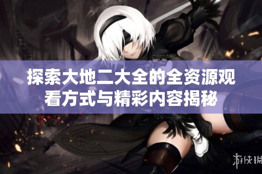 探索大地二大全的全资源观看方式与精彩内容揭秘