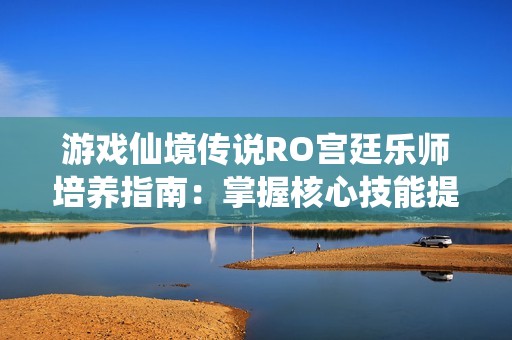 游戏仙境传说RO宫廷乐师培养指南：掌握核心技能提升战斗能力