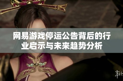 网易游戏停运公告背后的行业启示与未来趋势分析