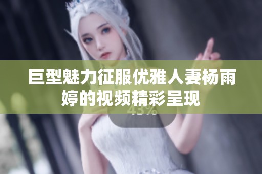 巨型魅力征服优雅人妻杨雨婷的视频精彩呈现