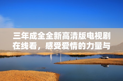 三年成全全新高清版电视剧在线看，感受爱情的力量与成长