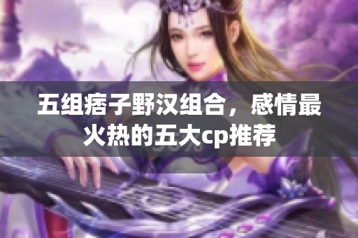 五组痞子野汉组合，感情最火热的五大cp推荐