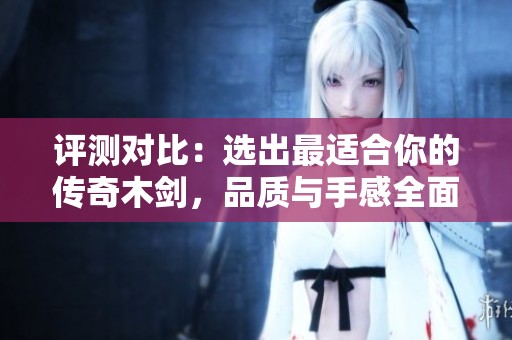 评测对比：选出最适合你的传奇木剑，品质与手感全面解析
