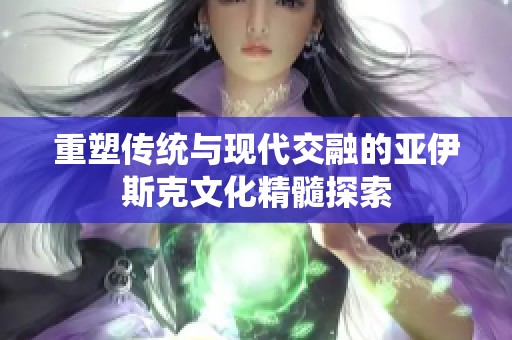 重塑传统与现代交融的亚伊斯克文化精髓探索