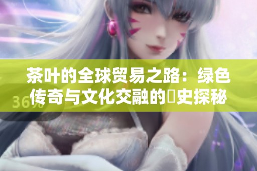 茶叶的全球贸易之路：绿色传奇与文化交融的歷史探秘