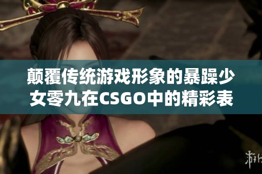 颠覆传统游戏形象的暴躁少女零九在CSGO中的精彩表现揭秘