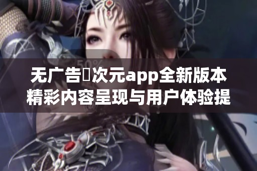 无广告囧次元app全新版本精彩内容呈现与用户体验提升