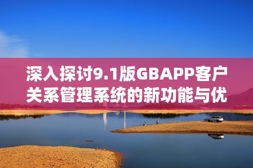 深入探讨9.1版GBAPP客户关系管理系统的新功能与优势