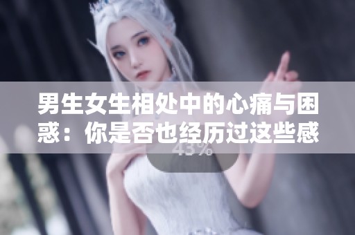 男生女生相处中的心痛与困惑：你是否也经历过这些感受