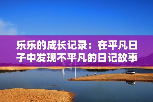 乐乐的成长记录：在平凡日子中发现不平凡的日记故事