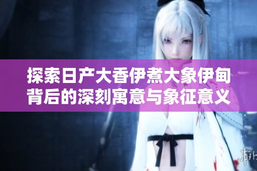 探索日产大香伊煮大象伊甸背后的深刻寓意与象征意义