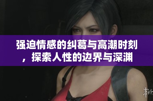 强迫情感的纠葛与高潮时刻，探索人性的边界与深渊