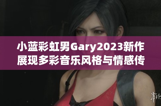 小蓝彩虹男Gary2023新作展现多彩音乐风格与情感传递