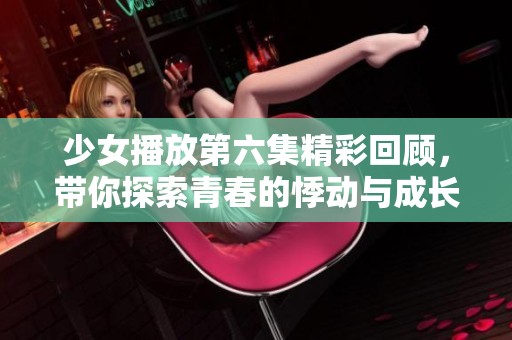 少女播放第六集精彩回顾，带你探索青春的悸动与成长