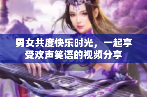 男女共度快乐时光，一起享受欢声笑语的视频分享