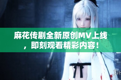 麻花传剧全新原创MV上线，即刻观看精彩内容！