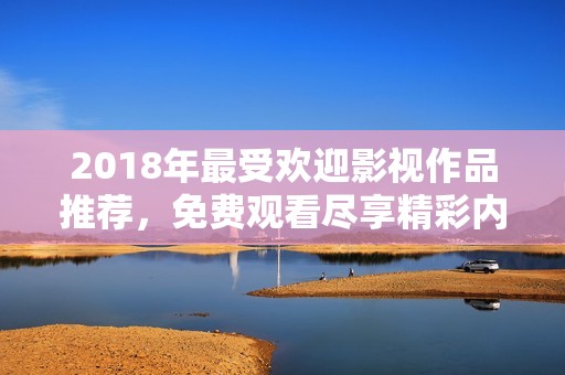 2018年最受欢迎影视作品推荐，免费观看尽享精彩内容