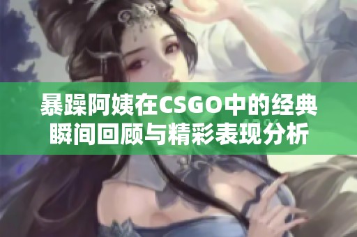 暴躁阿姨在CSGO中的经典瞬间回顾与精彩表现分析