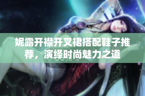 妮露开襟开叉裙搭配鞋子推荐，演绎时尚魅力之道
