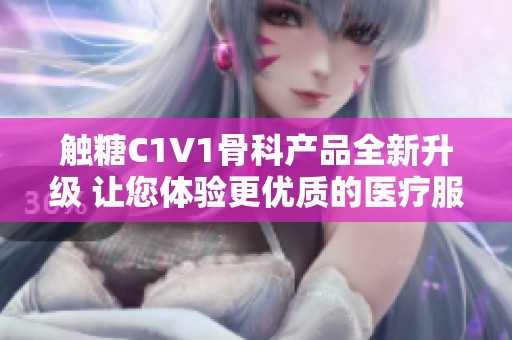 触糖C1V1骨科产品全新升级 让您体验更优质的医疗服务