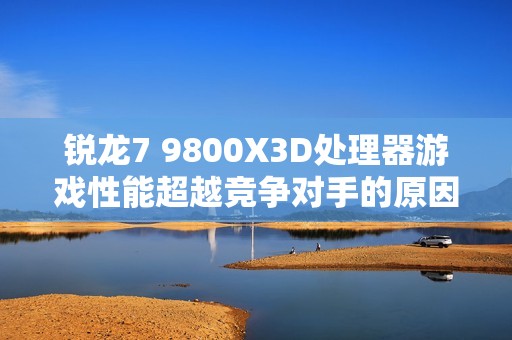 锐龙7 9800X3D处理器游戏性能超越竞争对手的原因分析