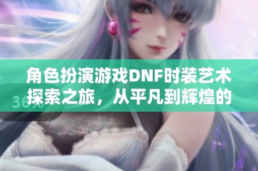 角色扮演游戏DNF时装艺术探索之旅，从平凡到辉煌的改变