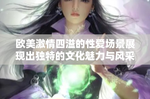 欧美激情四溢的性爱场景展现出独特的文化魅力与风采